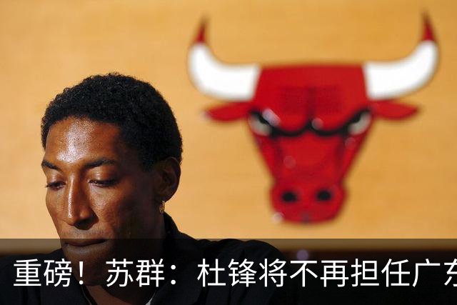 重磅！苏群：杜锋将不再担任广东队主教练，球迷：宏远天亮了